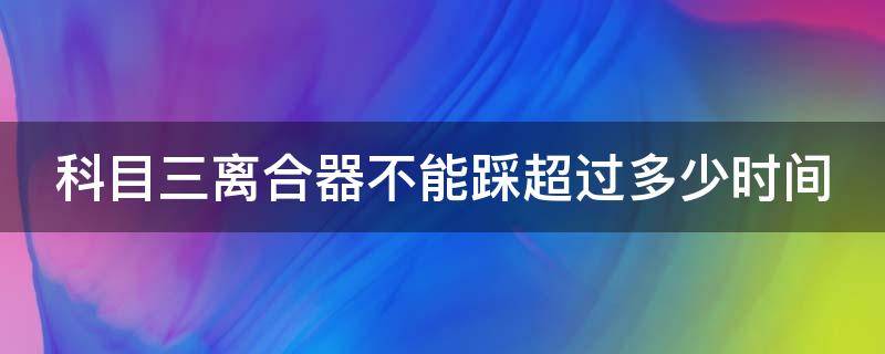 科目三离合器不能踩超过多少时间 科三离合器不能踩多长时间