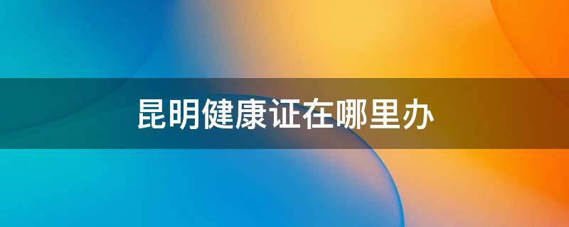 昆明健康证在哪里办 昆明健康证在哪里办不要营业执照