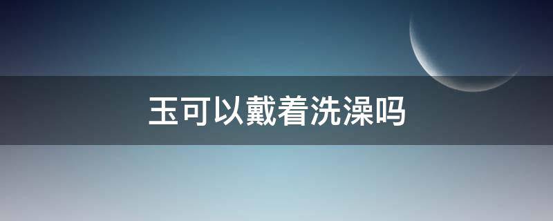 玉可以戴着洗澡吗 黄龙玉可以戴着洗澡吗