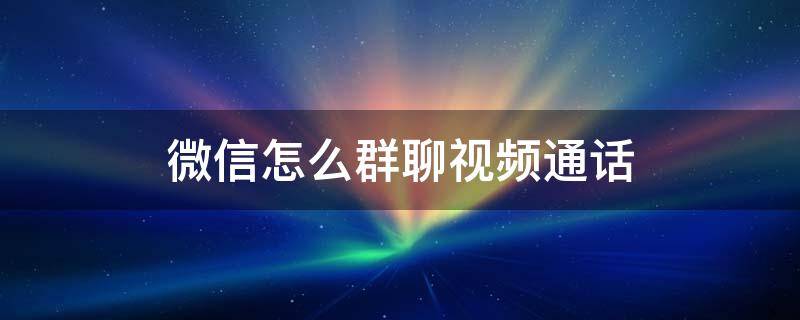 微信怎么群聊视频通话 微信群聊如何视频通话