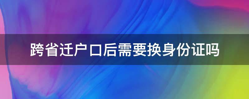 跨省迁户口后需要换身份证吗（跨省迁户口之后身份证是不是要换）