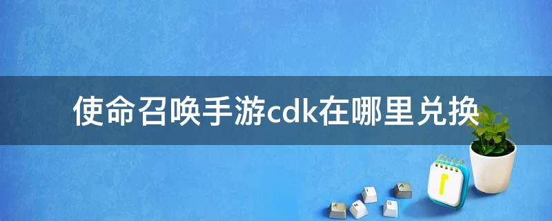 使命召唤手游cdk在哪里兑换 使命召唤手游cdkey怎么兑换