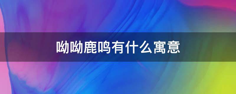 呦呦鹿鸣有什么寓意 呦呦鹿鸣的寓意