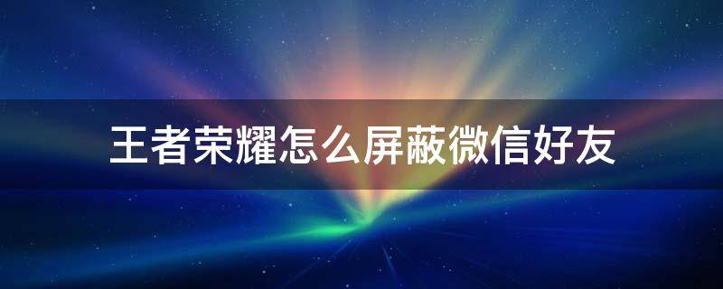 王者荣耀怎么屏蔽微信好友（王者荣耀怎么屏蔽微信好友列表里的人）