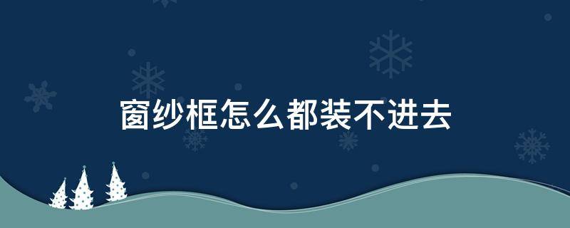 窗纱框怎么都装不进去（窗纱框装不进去怎么办）