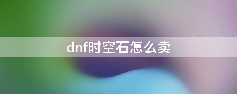 dnf时空石怎么卖 dnf时空石怎么卖才能赚钱2021