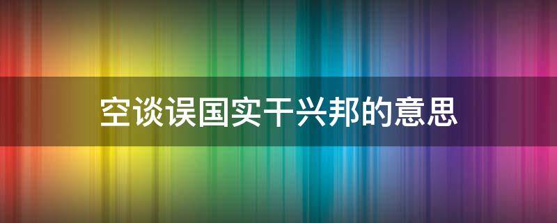 空谈误国实干兴邦的意思（实干兴邦,空谈误国的意思）