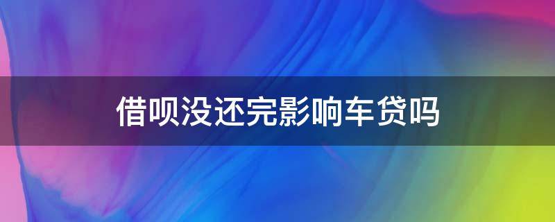 借呗没还完影响车贷吗 借呗还有欠款会影响车贷吗