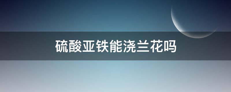 硫酸亚铁能浇兰花吗 兰花能用硫酸亚铁水浇吗