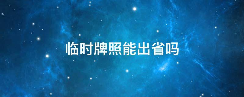 临时牌照能出省吗（临时牌照能出省吗?有效期多久）