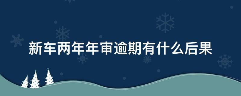 新车两年年审逾期有什么后果 汽车两年逾期未审车有啥影响