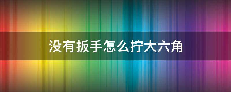 没有扳手怎么拧大六角（没有扳手怎么拧大六角 水管）