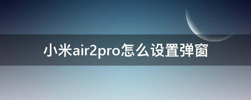 小米air2pro怎么设置弹窗（小米air2pro有弹窗吗）