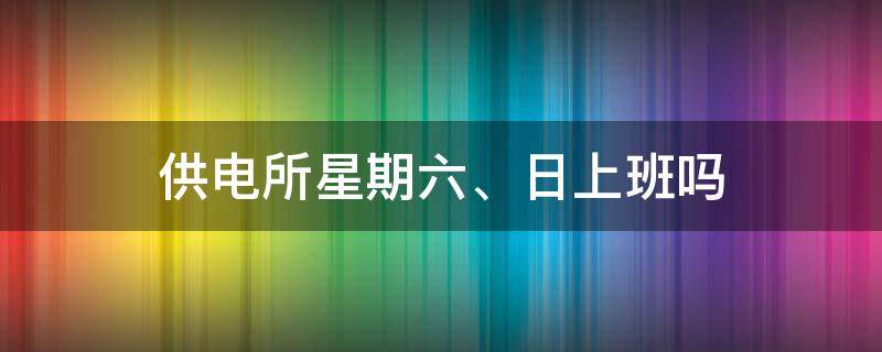 供电所星期六、日上班吗（供电所星期六日上班吗）