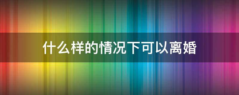 什么样的情况下可以离婚 什么情况才可以离婚