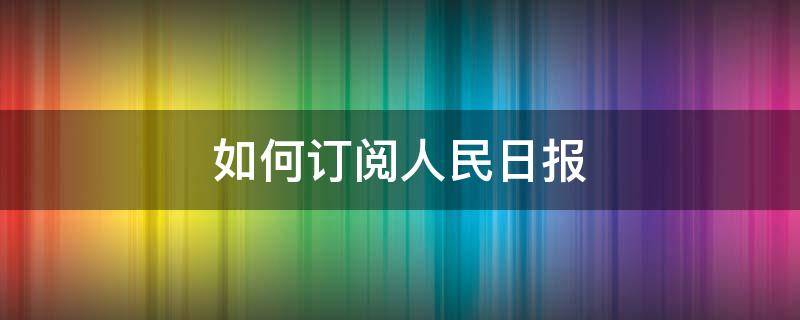 如何订阅人民日报 如何订阅人民日报电子版