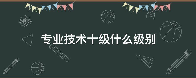 专业技术十级什么级别 专业技术十级什么级别的工资