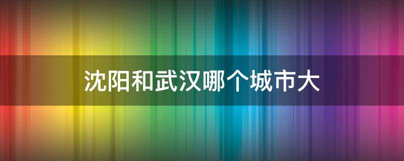 沈阳和武汉哪个城市大 沈阳跟武汉哪个城市大