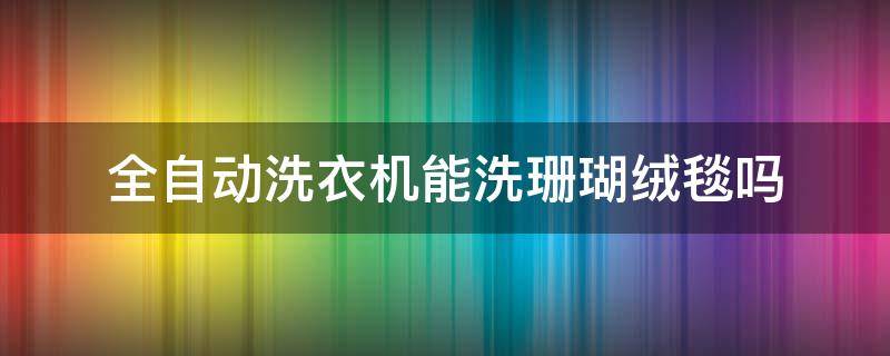 全自动洗衣机能洗珊瑚绒毯吗（珊瑚绒的毯子可以洗衣机洗吗）