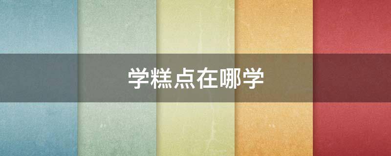 学糕点在哪学（学糕点去哪里学）