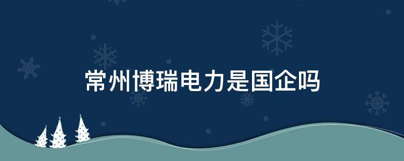 常州博瑞电力是国企吗 常州博瑞电力有限公司怎么样