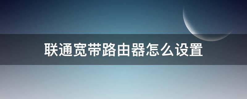 联通宽带路由器怎么设置 联通宽带路由器怎么设置上网