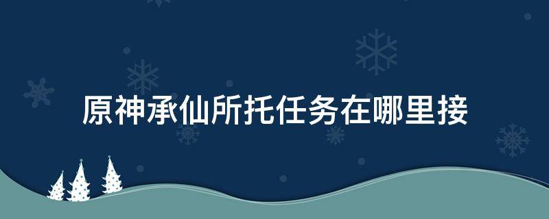 原神承仙所托任务在哪里接（原神承仙所托任务怎么完成）