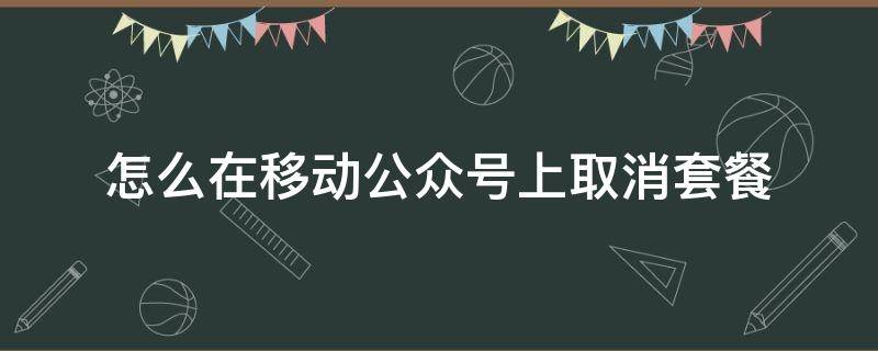 怎么在移动公众号上取消套餐（移动号如何取消套餐）