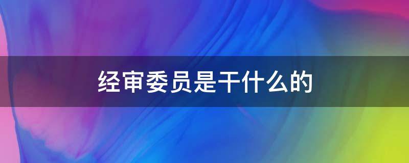 经审委员是干什么的 经审会主任属于经审委员么