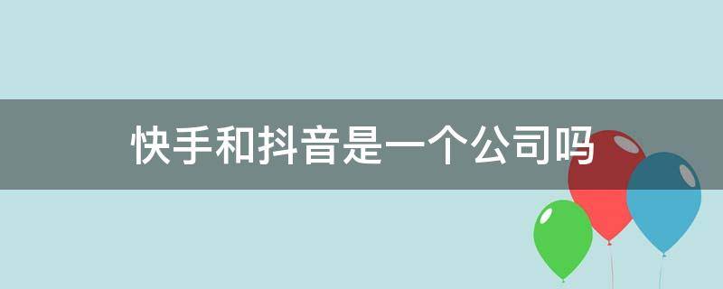 快手和抖音是一个公司吗（快手和抖音是一个公司吗?）