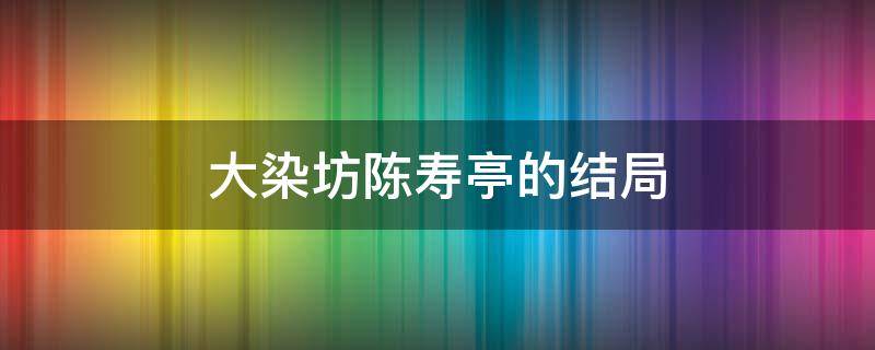 大染坊陈寿亭的结局（大染坊中陈寿亭的结局是什么）