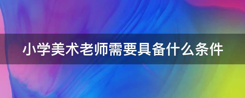 小学美术老师需要具备什么条件（小学美术老师需要做些什么）