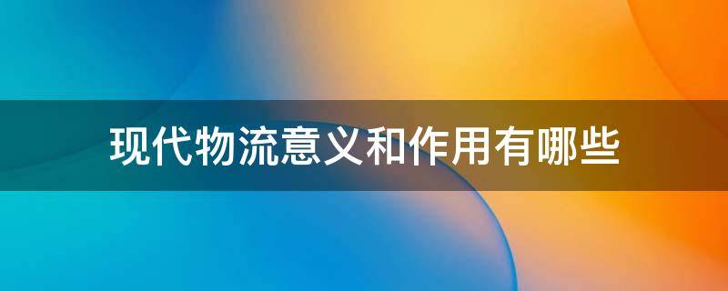 现代物流意义和作用有哪些 现代物流业的意义