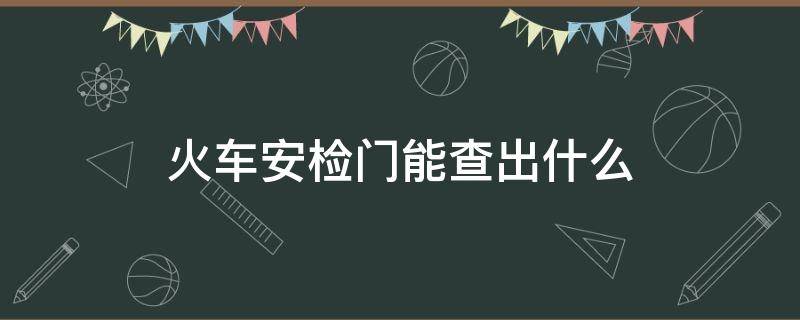 火车安检门能查出什么 火车站安检门能查出什么