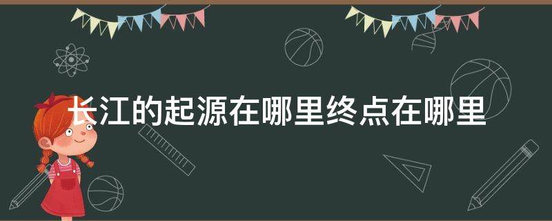 长江的起源在哪里终点在哪里（长江从哪里起源到哪里结束）