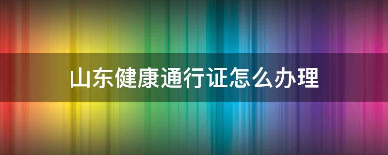 山东健康通行证怎么办理（山东健康通行证客服电话）