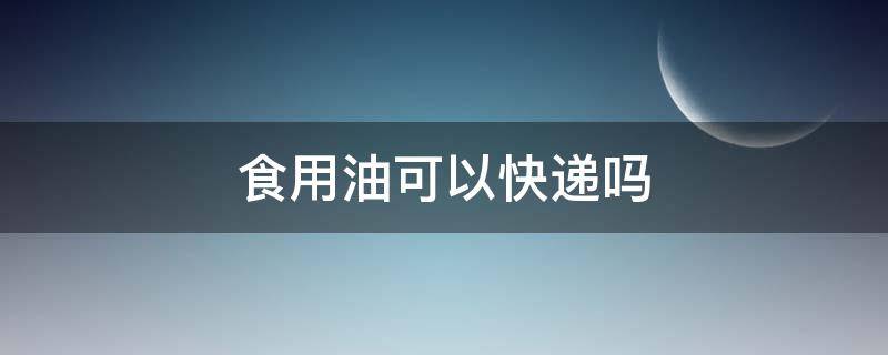 食用油可以快递吗 散装食用油可以快递吗