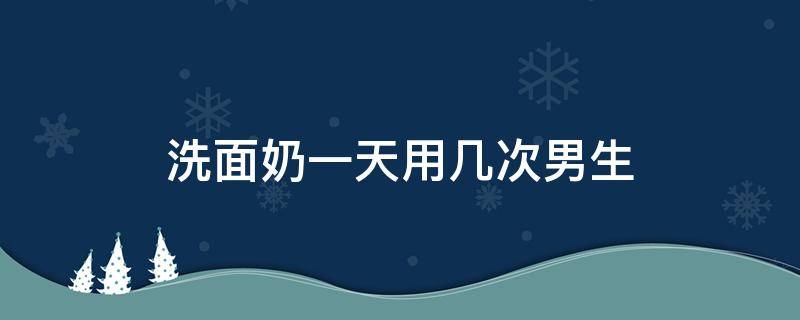 洗面奶一天用几次男生（洗面奶一天用几次男生15岁）