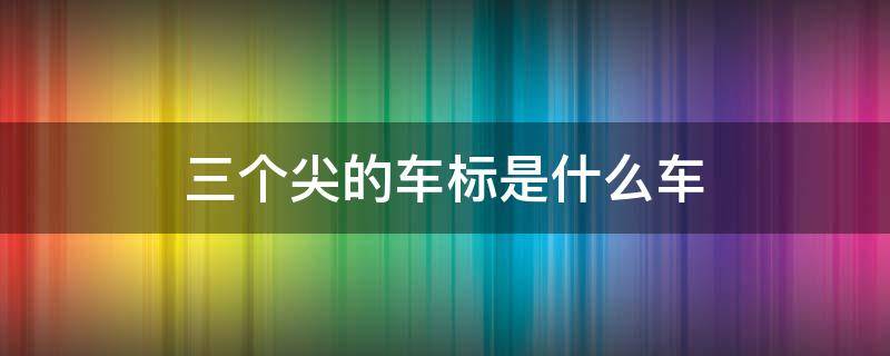 三个尖的车标是什么车（一个圈三个尖的车标是什么车）