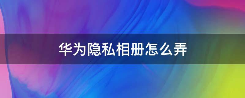 华为隐私相册怎么弄 华为怎么搞隐私相册