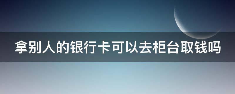 拿别人的银行卡可以去柜台取钱吗 拿别人的银行卡可以去柜台取钱吗用身份证吗