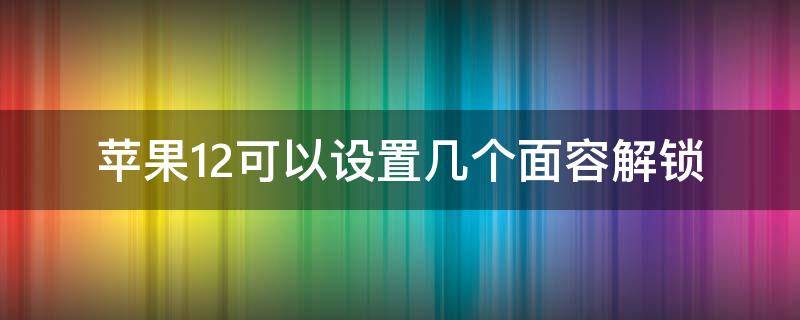 苹果12可以设置几个面容解锁（苹果12的面部解锁怎么设置）