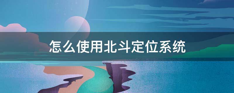 怎么使用北斗定位系统 怎么使用北斗卫星定位系统