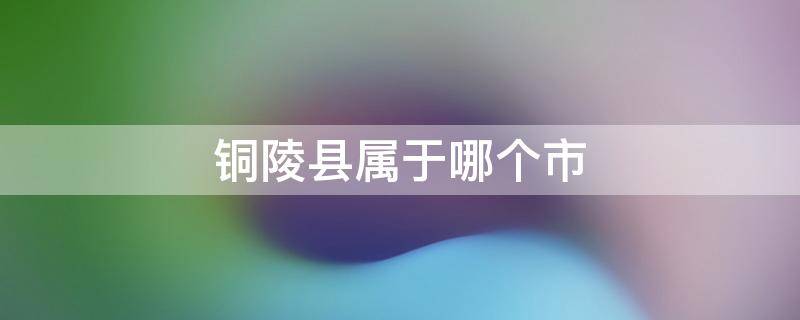 铜陵县属于哪个市 安徽省铜陵县属于哪个市哪个区