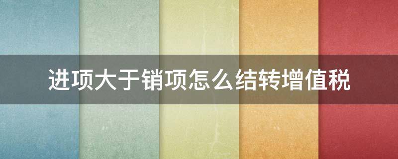 进项大于销项怎么结转增值税（年末进项大于销项怎么结转增值税）