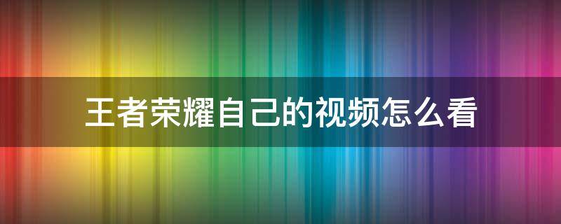 王者荣耀自己的视频怎么看 王者怎样查看自己的视频