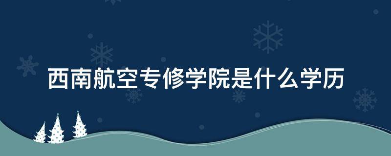 西南航空专修学院是什么学历（西南航空专修学院是什么学历学信网查不到）