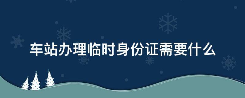 车站办理临时身份证需要什么 长途汽车站办理临时身份证需要什么