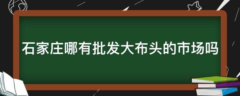 石家庄哪有批发大布头的市场吗（石家庄卖布头的从哪里进货）