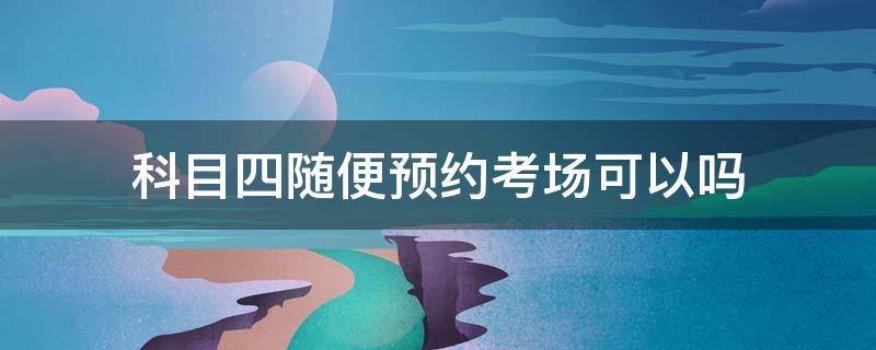 科目四随便预约考场可以吗 科目四可以直接去考场预约吗